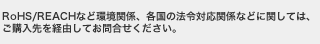 RoHS/REACHなど環境関係、各国の法令対応関係などに関しては、ご購入先を経由してお問合せください。